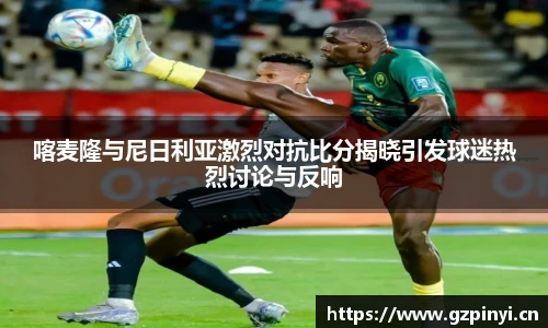 BB贝博艾弗森官网喀麦隆与尼日利亚激烈对抗比分揭晓引发球迷热烈讨论与反响